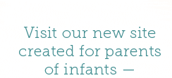 Visit our new site created for parents of infants